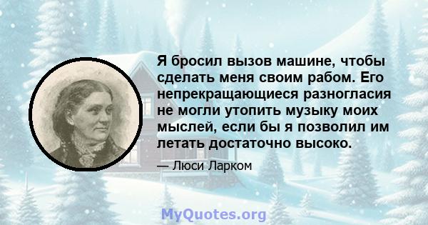 Я бросил вызов машине, чтобы сделать меня своим рабом. Его непрекращающиеся разногласия не могли утопить музыку моих мыслей, если бы я позволил им летать достаточно высоко.