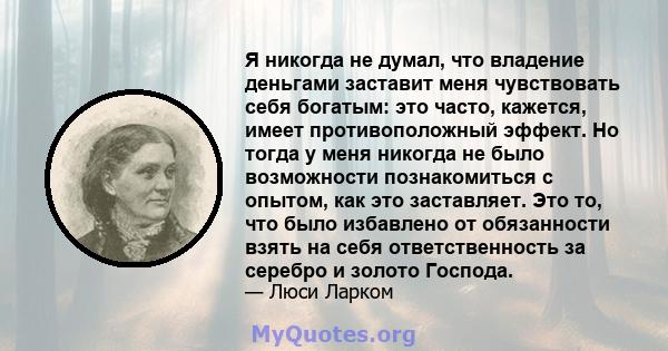 Я никогда не думал, что владение деньгами заставит меня чувствовать себя богатым: это часто, кажется, имеет противоположный эффект. Но тогда у меня никогда не было возможности познакомиться с опытом, как это заставляет. 