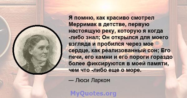 Я помню, как красиво смотрел Мерримак в детстве, первую настоящую реку, которую я когда -либо знал; Он открылся для моего взгляда и пробился через мое сердце, как реализованный сон; Его печи, его камни и его пороги