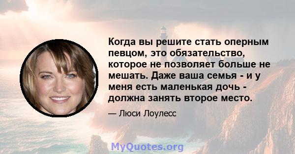 Когда вы решите стать оперным певцом, это обязательство, которое не позволяет больше не мешать. Даже ваша семья - и у меня есть маленькая дочь - должна занять второе место.