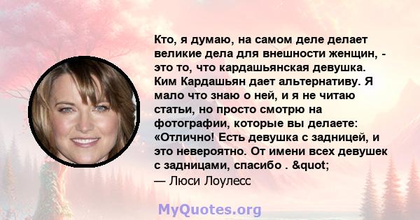 Кто, я думаю, на самом деле делает великие дела для внешности женщин, - это то, что кардашьянская девушка. Ким Кардашьян дает альтернативу. Я мало что знаю о ней, и я не читаю статьи, но просто смотрю на фотографии,