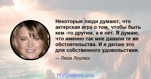 Некоторые люди думают, что актерская игра о том, чтобы быть кем -то другим, а я нет. Я думаю, что именно так мне давали те же обстоятельства. И я делаю это для собственного удовольствия.