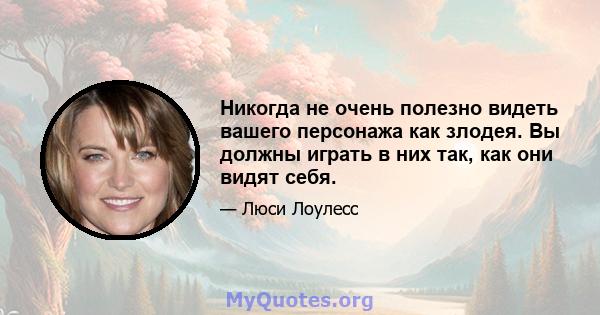 Никогда не очень полезно видеть вашего персонажа как злодея. Вы должны играть в них так, как они видят себя.