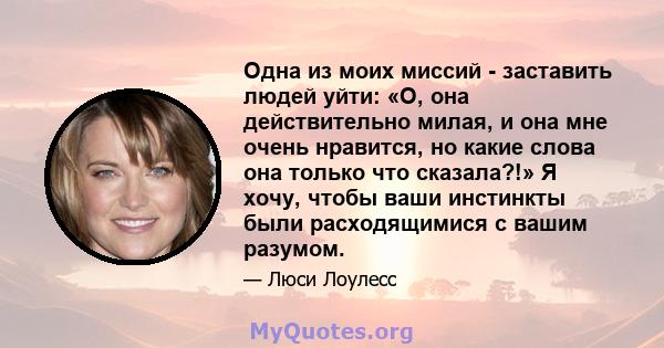 Одна из моих миссий - заставить людей уйти: «О, она действительно милая, и она мне очень нравится, но какие слова она только что сказала?!» Я хочу, чтобы ваши инстинкты были расходящимися с вашим разумом.