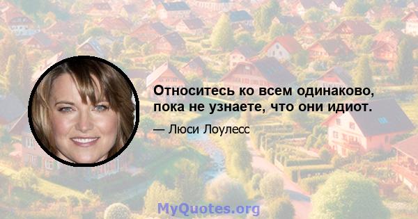 Относитесь ко всем одинаково, пока не узнаете, что они идиот.