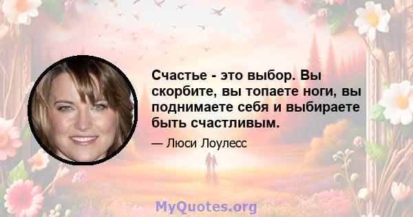 Счастье - это выбор. Вы скорбите, вы топаете ноги, вы поднимаете себя и выбираете быть счастливым.