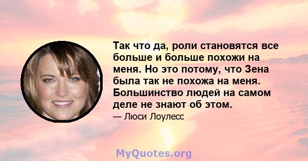 Так что да, роли становятся все больше и больше похожи на меня. Но это потому, что Зена была так не похожа на меня. Большинство людей на самом деле не знают об этом.