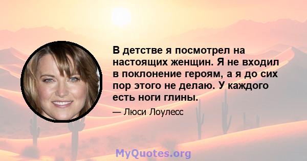 В детстве я посмотрел на настоящих женщин. Я не входил в поклонение героям, а я до сих пор этого не делаю. У каждого есть ноги глины.