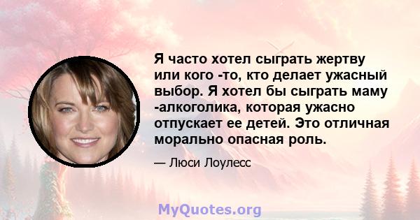 Я часто хотел сыграть жертву или кого -то, кто делает ужасный выбор. Я хотел бы сыграть маму -алкоголика, которая ужасно отпускает ее детей. Это отличная морально опасная роль.