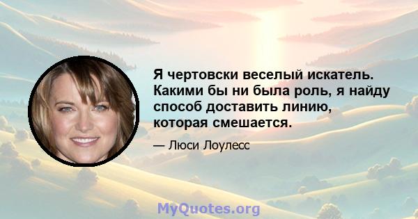 Я чертовски веселый искатель. Какими бы ни была роль, я найду способ доставить линию, которая смешается.