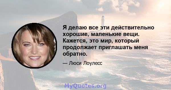 Я делаю все эти действительно хорошие, маленькие вещи. Кажется, это мир, который продолжает приглашать меня обратно.