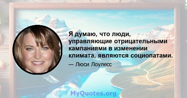 Я думаю, что люди, управляющие отрицательными кампаниями в изменении климата, являются социопатами.