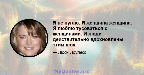 Я не пугаю. Я женщина женщина. Я люблю тусоваться с женщинами. И люди действительно вдохновлены этим шоу.