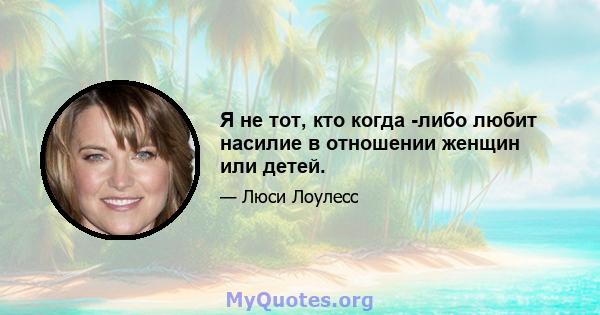 Я не тот, кто когда -либо любит насилие в отношении женщин или детей.