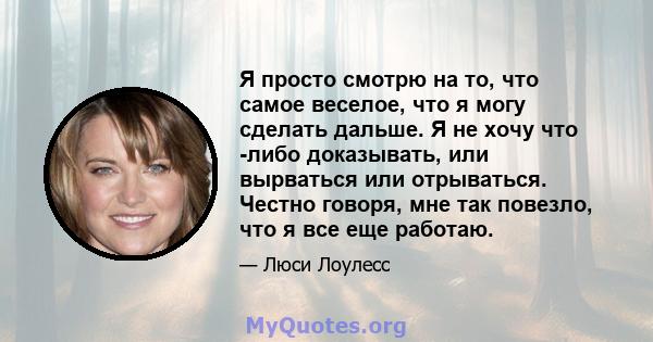 Я просто смотрю на то, что самое веселое, что я могу сделать дальше. Я не хочу что -либо доказывать, или вырваться или отрываться. Честно говоря, мне так повезло, что я все еще работаю.