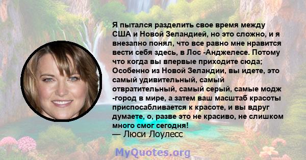 Я пытался разделить свое время между США и Новой Зеландией, но это сложно, и я внезапно понял, что все равно мне нравится вести себя здесь, в Лос -Анджелесе. Потому что когда вы впервые приходите сюда; Особенно из Новой 