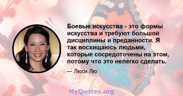 Боевые искусства - это формы искусства и требуют большой дисциплины и преданности. Я так восхищаюсь людьми, которые сосредоточены на этом, потому что это нелегко сделать.