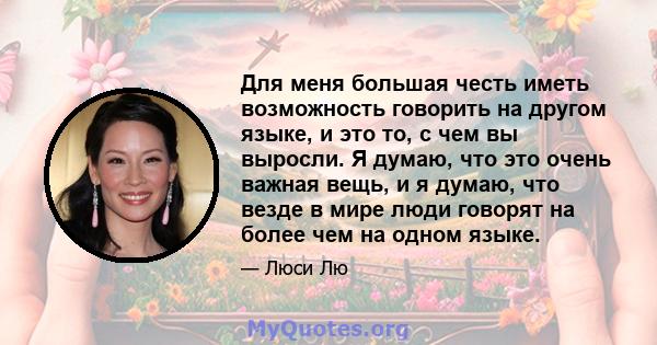 Для меня большая честь иметь возможность говорить на другом языке, и это то, с чем вы выросли. Я думаю, что это очень важная вещь, и я думаю, что везде в мире люди говорят на более чем на одном языке.