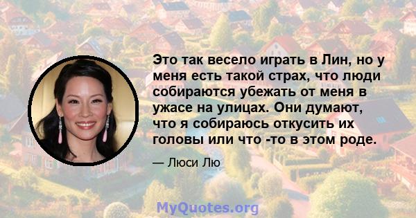 Это так весело играть в Лин, но у меня есть такой страх, что люди собираются убежать от меня в ужасе на улицах. Они думают, что я собираюсь откусить их головы или что -то в этом роде.