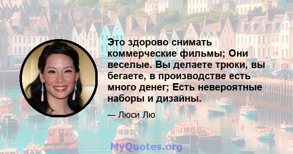 Это здорово снимать коммерческие фильмы; Они веселые. Вы делаете трюки, вы бегаете, в производстве есть много денег; Есть невероятные наборы и дизайны.