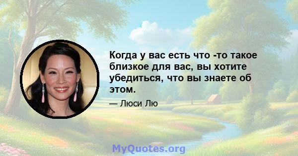 Когда у вас есть что -то такое близкое для вас, вы хотите убедиться, что вы знаете об этом.