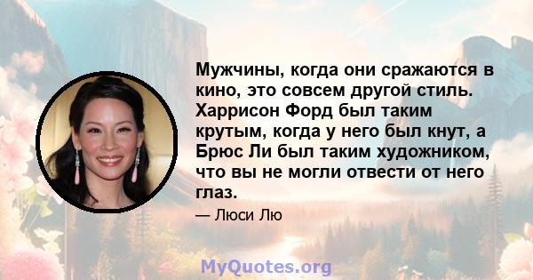 Мужчины, когда они сражаются в кино, это совсем другой стиль. Харрисон Форд был таким крутым, когда у него был кнут, а Брюс Ли был таким художником, что вы не могли отвести от него глаз.