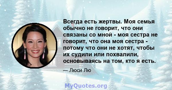 Всегда есть жертвы. Моя семья обычно не говорит, что они связаны со мной - моя сестра не говорит, что она моя сестра - потому что они не хотят, чтобы их судили или похвалили, основываясь на том, кто я есть.