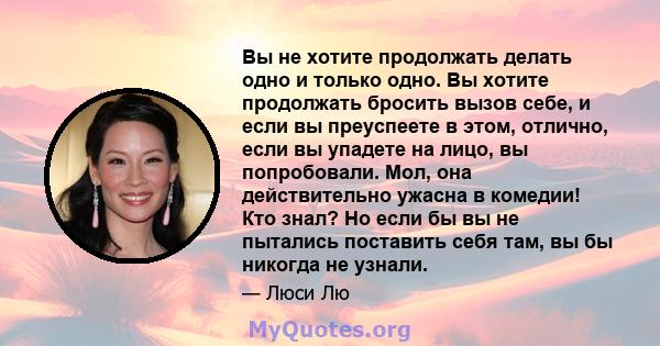 Вы не хотите продолжать делать одно и только одно. Вы хотите продолжать бросить вызов себе, и если вы преуспеете в этом, отлично, если вы упадете на лицо, вы попробовали. Мол, она действительно ужасна в комедии! Кто