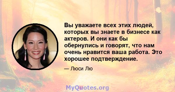 Вы уважаете всех этих людей, которых вы знаете в бизнесе как актеров. И они как бы обернулись и говорят, что нам очень нравится ваша работа. Это хорошее подтверждение.