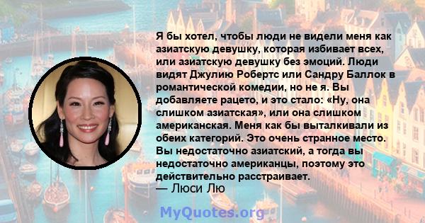 Я бы хотел, чтобы люди не видели меня как азиатскую девушку, которая избивает всех, или азиатскую девушку без эмоций. Люди видят Джулию Робертс или Сандру Баллок в романтической комедии, но не я. Вы добавляете рацето, и 