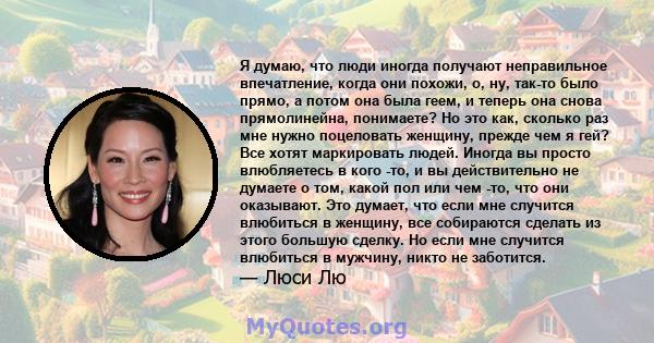 Я думаю, что люди иногда получают неправильное впечатление, когда они похожи, о, ну, так-то было прямо, а потом она была геем, и теперь она снова прямолинейна, понимаете? Но это как, сколько раз мне нужно поцеловать