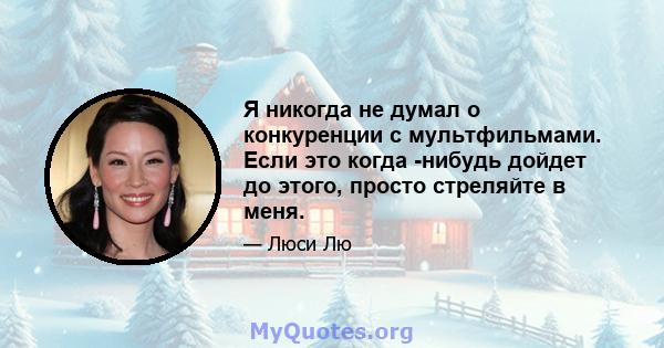 Я никогда не думал о конкуренции с мультфильмами. Если это когда -нибудь дойдет до этого, просто стреляйте в меня.