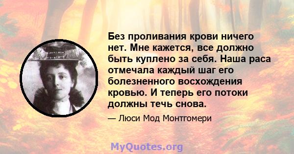 Без проливания крови ничего нет. Мне кажется, все должно быть куплено за себя. Наша раса отмечала каждый шаг его болезненного восхождения кровью. И теперь его потоки должны течь снова.