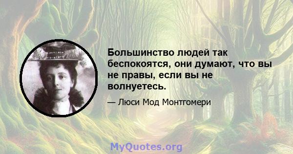 Большинство людей так беспокоятся, они думают, что вы не правы, если вы не волнуетесь.