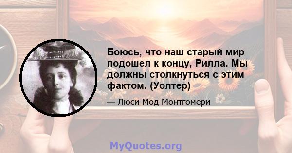 Боюсь, что наш старый мир подошел к концу, Рилла. Мы должны столкнуться с этим фактом. (Уолтер)