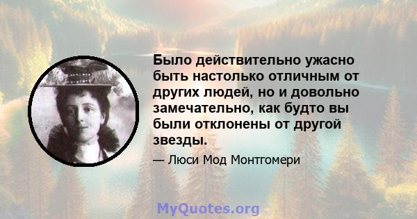 Было действительно ужасно быть настолько отличным от других людей, но и довольно замечательно, как будто вы были отклонены от другой звезды.