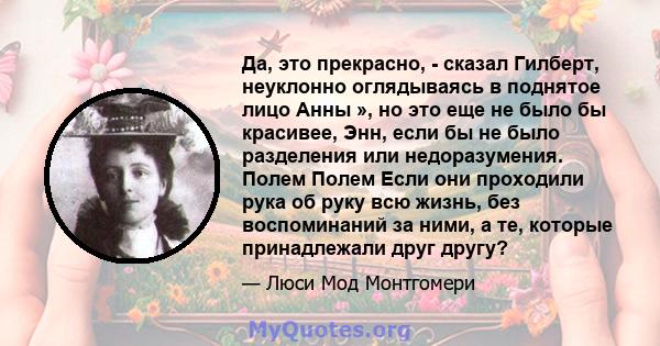 Да, это прекрасно, - сказал Гилберт, неуклонно оглядываясь в поднятое лицо Анны », но это еще не было бы красивее, Энн, если бы не было разделения или недоразумения. Полем Полем Если они проходили рука об руку всю