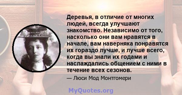 Деревья, в отличие от многих людей, всегда улучшают знакомство. Независимо от того, насколько они вам нравятся в начале, вам наверняка понравятся их гораздо лучше, и лучше всего, когда вы знали их годами и наслаждались