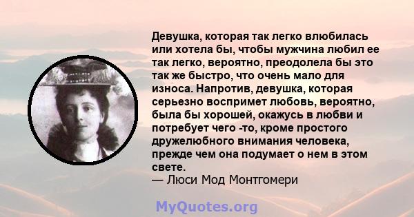 Девушка, которая так легко влюбилась или хотела бы, чтобы мужчина любил ее так легко, вероятно, преодолела бы это так же быстро, что очень мало для износа. Напротив, девушка, которая серьезно воспримет любовь, вероятно, 