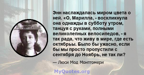 Энн наслаждалась миром цвета о ней. «О, Марилла, - воскликнула она однажды в субботу утром, танцуя с руками, полными великолепных велосипедов, - я так рада, что живу в мире, где есть октябрьы. Было бы ужасно, если бы мы 