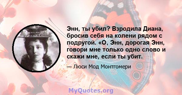 Энн, ты убил? Взродила Диана, бросив себя на колени рядом с подругой. «О, Энн, дорогая Энн, говори мне только одно слово и скажи мне, если ты убит.