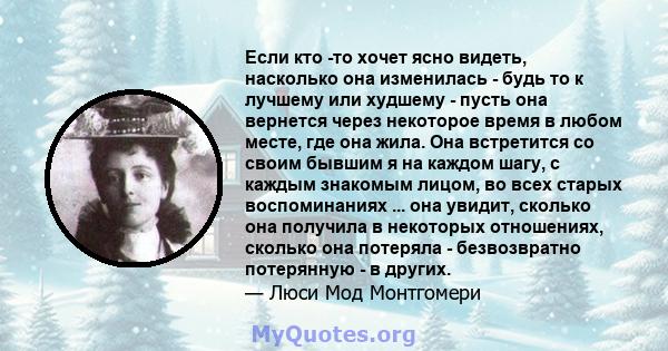 Если кто -то хочет ясно видеть, насколько она изменилась - будь то к лучшему или худшему - пусть она вернется через некоторое время в любом месте, где она жила. Она встретится со своим бывшим я на каждом шагу, с каждым