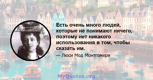 Есть очень много людей, которые не понимают ничего, поэтому нет никакого использования в том, чтобы сказать им.