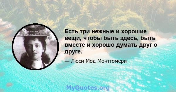 Есть три нежные и хорошие вещи, чтобы быть здесь, быть вместе и хорошо думать друг о друге.