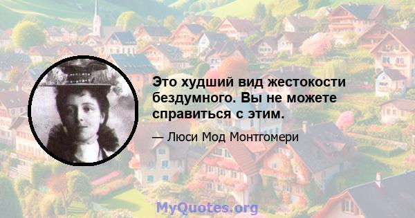 Это худший вид жестокости бездумного. Вы не можете справиться с этим.