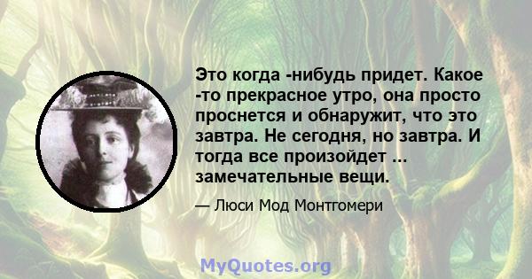 Это когда -нибудь придет. Какое -то прекрасное утро, она просто проснется и обнаружит, что это завтра. Не сегодня, но завтра. И тогда все произойдет ... замечательные вещи.