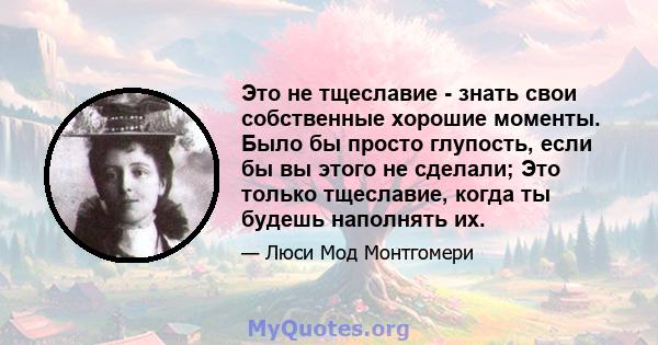 Это не тщеславие - знать свои собственные хорошие моменты. Было бы просто глупость, если бы вы этого не сделали; Это только тщеславие, когда ты будешь наполнять их.