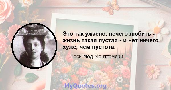 Это так ужасно, нечего любить - жизнь такая пустая - и нет ничего хуже, чем пустота.