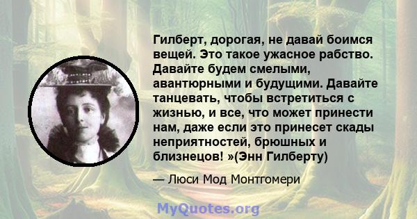 Гилберт, дорогая, не давай боимся вещей. Это такое ужасное рабство. Давайте будем смелыми, авантюрными и будущими. Давайте танцевать, чтобы встретиться с жизнью, и все, что может принести нам, даже если это принесет