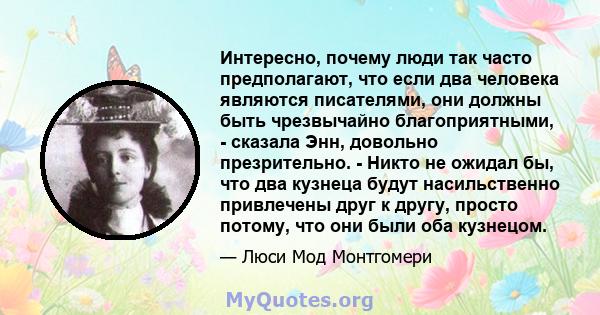 Интересно, почему люди так часто предполагают, что если два человека являются писателями, они должны быть чрезвычайно благоприятными, - сказала Энн, довольно презрительно. - Никто не ожидал бы, что два кузнеца будут